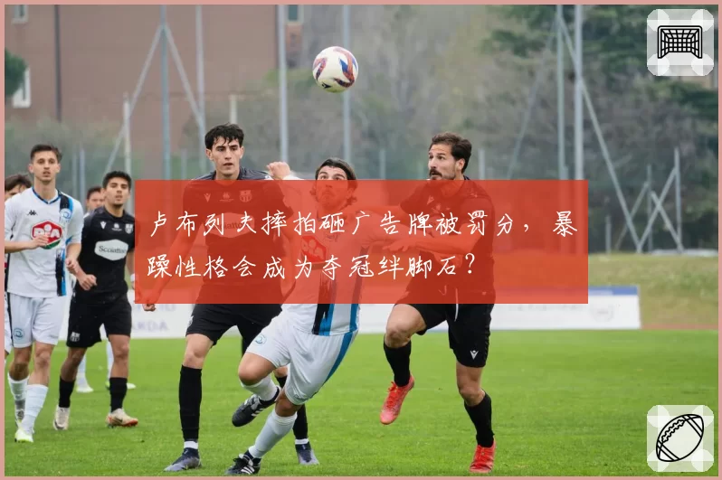 卢布列夫摔拍砸广告牌被罚分,暴躁性格会成为夺冠绊脚石?