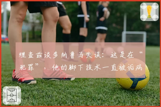 理查兹谈多纳鲁马失误：这是在“犯罪”，他的脚下技术一直被诟病